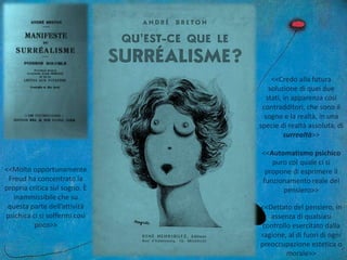 <<Molto opportunamente
Freud ha concentrato la
propria critica sul sogno. È
inammissibile che su
questa parte dell’attività
psichica ci si soffermi così
poco>>
<<Credo alla futura
soluzione di quei due
stati, in apparenza così
contradditori, che sono il
sogno e la realtà, in una
specie di realtà assoluta, di
surrealtà>>
<<Automatismo psichico
puro col quale ci si
propone di esprimere il
funzionamento reale del
pensiero>>
<<Dettato del pensiero, in
assenza di qualsiasi
controllo esercitato dalla
ragione, al di fuori di ogni
preoccupazione estetica o
morale>>
 