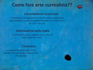 Come fare arte surrealista??
”la bellezza è l’accoppiamento di due realtà in apparenza
inconciliabili su un piano apparentemente non conveniente
per esse” Max Ernst
L’accostamento inconsueto
la metamorfosi di un oggetto in un altro col
fine di alterare i sensi
Deformazione della realtà
La rappresentazione della realtà
interiore attraverso figure fantastiche
mai astratte
L’inconscio
 