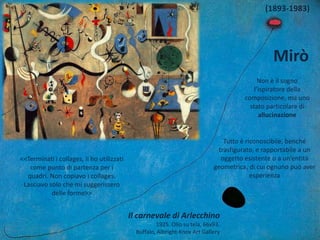 Mirò
(1893-1983)
Non è il sogno
l’ispiratore della
composizione, ma uno
stato particolare di
allucinazione
Tutto è riconoscibile, benché
trasfigurato, e rapportabile a un
oggetto esistente o a un’entità
geometrica, di cui ognuno può aver
esperienza
<<Terminati i collages, li ho utilizzati
come punto di partenza per i
quadri. Non copiavo i collages.
Lasciavo solo che mi suggerissero
delle forme>>
Il carnevale di Arlecchino
1925. Olio su tela, 66x93.
Buffalo, Albright-Knox Art Gallery
 