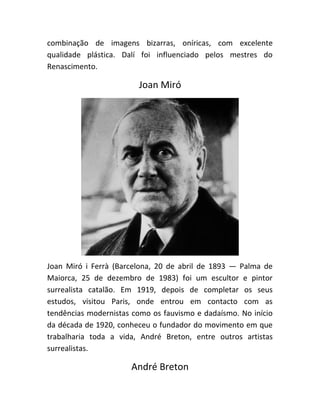 combinação de imagens bizarras, oníricas, com excelente
qualidade plástica. Dalí foi influenciado pelos mestres do
Renascimento.
Joan Miró
Joan Miró i Ferrà (Barcelona, 20 de abril de 1893 — Palma de
Maiorca, 25 de dezembro de 1983) foi um escultor e pintor
surrealista catalão. Em 1919, depois de completar os seus
estudos, visitou Paris, onde entrou em contacto com as
tendências modernistas como os fauvismo e dadaísmo. No início
da década de 1920, conheceu o fundador do movimento em que
trabalharia toda a vida, André Breton, entre outros artistas
surrealistas.
André Breton
 