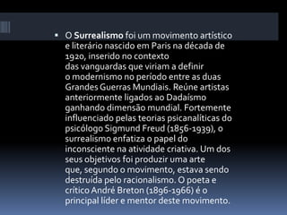  O Surrealismo foi um movimento artístico
e literário nascido em Paris na década de
1920, inserido no contexto
das vanguardas que viriam a definir
o modernismo no período entre as duas
Grandes Guerras Mundiais. Reúne artistas
anteriormente ligados ao Dadaísmo
ganhando dimensão mundial. Fortemente
influenciado pelas teorias psicanalíticas do
psicólogo Sigmund Freud (1856-1939), o
surrealismo enfatiza o papel do
inconsciente na atividade criativa. Um dos
seus objetivos foi produzir uma arte
que, segundo o movimento, estava sendo
destruída pelo racionalismo. O poeta e
crítico André Breton (1896-1966) é o
principal líder e mentor deste movimento.
 