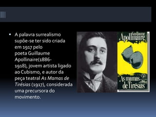  A palavra surrealismo
supõe-se ter sido criada
em 1917 pelo
poeta Guillaume
Apollinaire(1886-
1918), jovem artista ligado
ao Cubismo, e autor da
peça teatral As Mamas de
Tirésias (1917), considerada
uma precursora do
movimento.
 