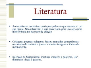 Literatura
 Automatismo: escreviam quaisquer palavras que entrassem em
sua mente. Não alteravam o que escreviam, pois isto seria uma
interferência no puro ato de criação.
 Colagens; poemas-colagens: Frases montadas com palavras
recortadas de revistas e jornais e muitas imagens e ideias do
inconsciente.
 Intenção do Surrealismo: misturar imagens e palavras. Dar
dimensão visual à palavra.
 