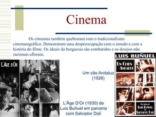 Cinema
Os cineastas também quebraram com o tradicionalismo
cinematográfico. Demonstram uma despreocupação com o enredo e com a
história do filme. Os ideais da burguesia são combatidos e os desejos não
racionais afloram.
Um cão Andaluz
(1928)
L'Âge D'Or (1930) de
Luis Buñuel em parceria
com Salvador Dalí
 