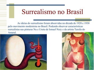 As ideias do surrealismo foram absorvidas na década de 1920 e 1930
pelo movimento modernista no Brasil. Podendo observar características
surrealistas nas pinturas Nu e Urutu de Ismael Nery e da artista Tarsila do
Amaral.
Surrealismo no Brasil
 