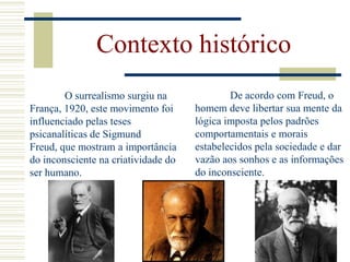 Contexto histórico
De acordo com Freud, o
homem deve libertar sua mente da
lógica imposta pelos padrões
comportamentais e morais
estabelecidos pela sociedade e dar
vazão aos sonhos e as informações
do inconsciente.
O surrealismo surgiu na
França, 1920, este movimento foi
influenciado pelas teses
psicanalíticas de Sigmund
Freud, que mostram a importância
do inconsciente na criatividade do
ser humano.
 