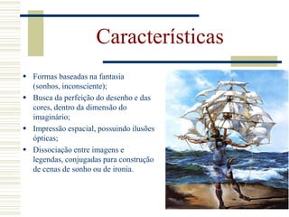  Formas baseadas na fantasia
(sonhos, inconsciente);
 Busca da perfeição do desenho e das
cores, dentro da dimensão do
imaginário;
 Impressão espacial, possuindo ilusões
ópticas;
 Dissociação entre imagens e
legendas, conjugadas para construção
de cenas de sonho ou de ironia.
Características
 
