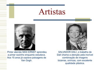 Artistas
SALVADOR DALÍ, o trabalho de
Dalí chama a atenção pela incrível
combinação de imagens
bizarras, oníricas, com excelente
qualidade plástica.
Pintor alemão MAX ERNST aprendeu
a pintar sozinho enquanto estudava.
Aos 15 anos já copiava paisagens de
Van Gogh.
 