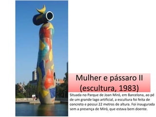 Mulher e pássaro II
(escultura, 1983)
Situada no Parque de Joan Miró, em Barcelona, ao pé
de um grande lago artificial, a escultura foi feita de
concreto e possui 22 metros de altura. Foi inaugurada
sem a presença de Miró, que estava bem doente.

 