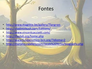 Fontes
•
•
•
•
•
•

http://www.magritte.be/gallery/?lang=en
http://vladimirkush.com/Editions/
http://www.vincentcacciotti.com/
http://thedali.org/home.php
http://www.fundaciomiro-bcn.org/?idioma=2
http://morpheusgallery.com/Jacek%20Yerka/biography.php

 