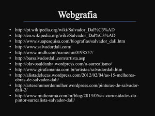 •
•
•
•
•
•
•
•
•

http://pt.wikipedia.org/wiki/Salvador_Dal%C3%AD
http://en.wikipedia.org/wiki/Salvador_Dal%C3%AD
http://www.suapesquisa.com/biografias/salvador_dali.htm
http://www.salvadordali.com/
http://www.imdb.com/name/nm0198557/
http://barsalvadordali.com/artista.asp
http://olavosaldanha.wordpress.com/o-surrealismo/
http://www.girafamania.com.br/artistas/salvadordali.htm
http://alistadelucas.wordpress.com/2012/02/04/as-15-melhoresobras-de-salvador-dali/
• http://artesehumordemulher.wordpress.com/pinturas-de-salvadordali-2/
• http://www.midiorama.com.br/blog/2013/05/as-curiosidades-dopintor-surrealista-salvador-dali/

 