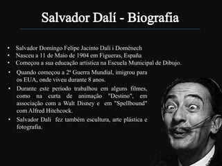 • Salvador Domingo Felipe Jacinto Dalí i Domènech
• Nasceu a 11 de Maio de 1904 em Figueras, España
• Começou a sua educação artística na Escuela Municipal de Dibujo.
• Quando começou a 2ª Guerra Mundial, imigrou para
os EUA, onde viveu durante 8 anos.
• Durante este período trabalhou em alguns filmes,
como na curta de animação "Destino", em
associação com a Walt Disney e em "Spellbound"
com Alfred Hitchcock.
• Salvador Dali fez também escultura, arte plástica e
fotografia.

 