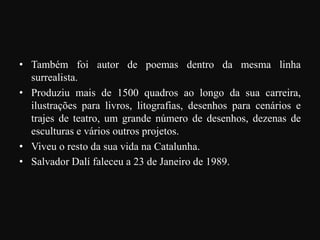 • Também foi autor de poemas dentro da mesma linha
surrealista.
• Produziu mais de 1500 quadros ao longo da sua carreira,
ilustrações para livros, litografias, desenhos para cenários e
trajes de teatro, um grande número de desenhos, dezenas de
esculturas e vários outros projetos.
• Viveu o resto da sua vida na Catalunha.
• Salvador Dalí faleceu a 23 de Janeiro de 1989.

 