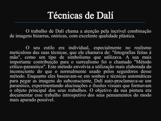 O trabalho de Dalí chama a atenção pela incrível combinação
de imagens bizarras, oníricas, com excelente qualidade plástica.
O seu estilo era individual, especialmente no realismo
meticuloso das suas técnicas, que ele chamava de: "fotografias feitas à
mão", como um tipo de simbolismo que utilizava. A sua mais
importante contribuição para o surrealismo foi o chamado "Método
crítico-paranóico". Este método envolvia a utilização mais elaborada do
inconsciente do que o normalmente usado pelos seguidores desse
método. Enquanto eles baseavam-se em sonhos e técnicas automáticas
para pegar as imagens do subconsciente, Dalí auto-proclamava-se um
paranóico, experimentando alucinações e ilusões visuais que formavam
o objeto principal dos seus trabalhos. O objetivo da sua pintura era
documentar esse trabalho introspetivo dos seus pensamentos do modo
mais apurado possível.

 