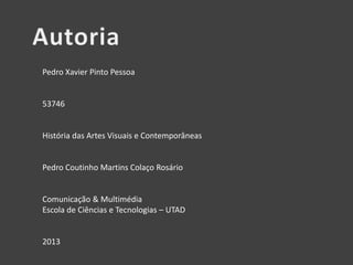 - Nome:
Pedro Xavier Pinto Pessoa
- Número Mecanográfico:
53746
- Unidade Curricular:
História das Artes Visuais e Contemporâneas
- Professor:
Pedro Coutinho Martins Colaço Rosário
- Curso:
Comunicação & Multimédia
Escola de Ciências e Tecnologias – UTAD
- Ano:
2013

 