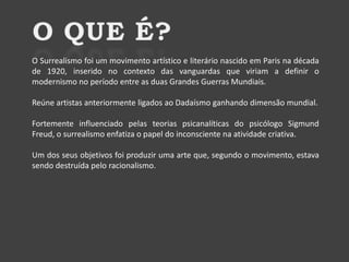 O Surrealismo foi um movimento artístico e literário nascido em Paris na década
de 1920, inserido no contexto das vanguardas que viriam a definir o
modernismo no período entre as duas Grandes Guerras Mundiais.
Reúne artistas anteriormente ligados ao Dadaísmo ganhando dimensão mundial.
Fortemente influenciado pelas teorias psicanalíticas do psicólogo Sigmund
Freud, o surrealismo enfatiza o papel do inconsciente na atividade criativa.
Um dos seus objetivos foi produzir uma arte que, segundo o movimento, estava
sendo destruída pelo racionalismo.

 