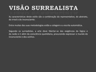 As características deste estilo são a combinação do representativo, do abstrato,
do irreal e do inconsciente.
Entre muitas das suas metodologias estão a colagem e a escrita automática.
Segundo os surrealistas, a arte deve libertar-se das exigências da lógica e
da razão e ir além da consciência quotidiana, procurando expressar o mundo do
inconsciente e dos sonhos.

 