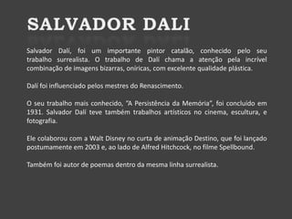 Salvador Dalí, foi um importante pintor catalão, conhecido pelo seu
trabalho surrealista. O trabalho de Dalí chama a atenção pela incrível
combinação de imagens bizarras, oníricas, com excelente qualidade plástica.
Dalí foi influenciado pelos mestres do Renascimento.
O seu trabalho mais conhecido, ”A Persistência da Memória”, foi concluído em
1931. Salvador Dalí teve também trabalhos artísticos no cinema, escultura, e
fotografia.
Ele colaborou com a Walt Disney no curta de animação Destino, que foi lançado
postumamente em 2003 e, ao lado de Alfred Hitchcock, no filme Spellbound.

Também foi autor de poemas dentro da mesma linha surrealista.

 