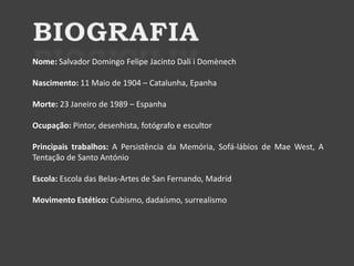 Nome: Salvador Domingo Felipe Jacinto Dali i Domènech

Nascimento: 11 Maio de 1904 – Catalunha, Epanha
Morte: 23 Janeiro de 1989 – Espanha
Ocupação: Pintor, desenhista, fotógrafo e escultor
Principais trabalhos: A Persistência da Memória, Sofá-lábios de Mae West, A
Tentação de Santo António
Escola: Escola das Belas-Artes de San Fernando, Madrid

Movimento Estético: Cubismo, dadaísmo, surrealismo

 