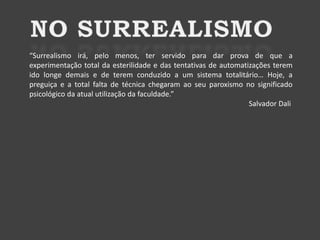 “Surrealismo irá, pelo menos, ter servido para dar prova de que a
experimentação total da esterilidade e das tentativas de automatizações terem
ido longe demais e de terem conduzido a um sistema totalitário… Hoje, a
preguiça e a total falta de técnica chegaram ao seu paroxismo no significado
psicológico da atual utilização da faculdade.”
Salvador Dali

 