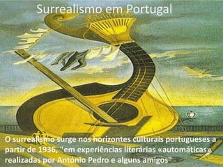 Surrealismo em Portugal

O surrealismo surge nos horizontes culturais portugueses a
partir de 1936, "em experiências literárias «automáticas»
realizadas por António Pedro e alguns amigos"

 