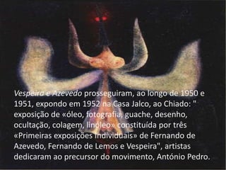 Vespeira e Azevedo prosseguiram, ao longo de 1950 e
1951, expondo em 1952 na Casa Jalco, ao Chiado: "
exposição de «óleo, fotografia, guache, desenho,
ocultação, colagem, linóleo» constituída por três
«Primeiras exposições Individuais» de Fernando de
Azevedo, Fernando de Lemos e Vespeira", artistas
dedicaram ao precursor do movimento, António Pedro.

 