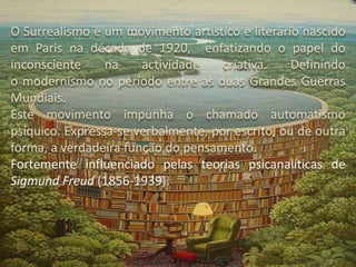 O Surrealismo é um movimento artístico e literário nascido
em Paris na década de 1920, enfatizando o papel do
inconsciente
na
actividade
criativa.
Definindo
o modernismo no período entre as duas Grandes Guerras
Mundiais.
Este movimento impunha o chamado automatismo
psíquico. Expressa-se verbalmente, por escrito, ou de outra
forma, a verdadeira função do pensamento.
Fortemente influenciado pelas teorias psicanalíticas de
Sigmund Freud (1856-1939).

 