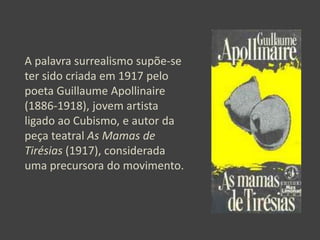 A palavra surrealismo supõe-se
ter sido criada em 1917 pelo
poeta Guillaume Apollinaire
(1886-1918), jovem artista
ligado ao Cubismo, e autor da
peça teatral As Mamas de
Tirésias (1917), considerada
uma precursora do movimento.

 