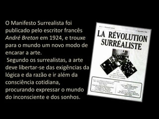 O Manifesto Surrealista foi
publicado pelo escritor francês
André Breton em 1924, e trouxe
para o mundo um novo modo de
encarar a arte.
Segundo os surrealistas, a arte
deve libertar-se das exigências da
lógica e da razão e ir além da
consciência cotidiana,
procurando expressar o mundo
do inconsciente e dos sonhos.

 