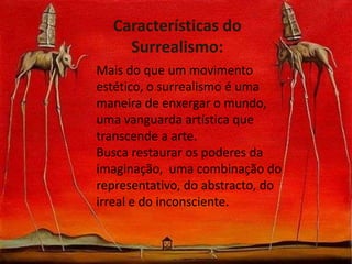 Características do
Surrealismo:
Mais do que um movimento
estético, o surrealismo é uma
maneira de enxergar o mundo,
uma vanguarda artística que
transcende a arte.
Busca restaurar os poderes da
imaginação, uma combinação do
representativo, do abstracto, do
irreal e do inconsciente.

 