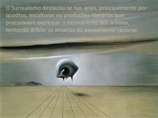 O Surrealismo destacou-se nas artes, principalmente por
quadros, esculturas ou produções literárias que
procuravam expressar o inconsciente dos artistas,
tentando driblar as amarras do pensamento racional.

 