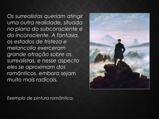 Os surrealistas queriam atingir
uma outra realidade, situada
no plano do subconsciente e
do inconsciente. A fantasia,
os estados de tristeza e
melancolia exerceram
grande atração sobre os
surrealistas, e nesse aspecto
eles se aproximam dos
românticos, embora sejam
muito mais radicais.
Exemplo de pintura romântica.

 