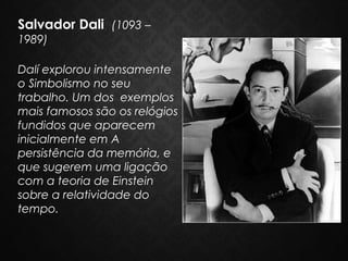 Salvador Dali  (1093 –
1989)
Dalí explorou intensamente
o Simbolismo no seu
trabalho. Um dos exemplos
mais famosos são os relógios
fundidos que aparecem
inicialmente em A
persistência da memória, e
que sugerem uma ligação
com a teoria de Einstein
sobre a relatividade do
tempo.

 