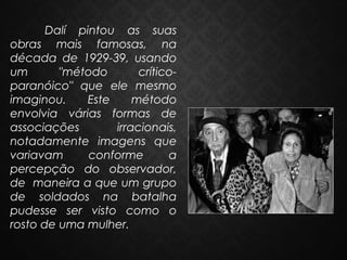 Dalí pintou as suas
obras mais famosas, na
década de 1929-39, usando
um
"método
críticoparanóico" que ele mesmo
imaginou.
Este
método
envolvia várias formas de
associações
irracionais,
notadamente imagens que
variavam
conforme
a
percepção do observador,
de maneira a que um grupo
de soldados na batalha
pudesse ser visto como o
rosto de uma mulher.

 