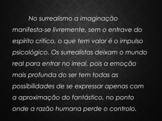 No surrealismo a imaginação
manifesta-se livremente, sem o entrave do
espírito crítico, o que tem valor é o impulso
psicológico. Os surrealistas deixam o mundo
real para entrar no irreal, pois a emoção
mais profunda do ser tem todas as
possibilidades de se expressar apenas com
a aproximação do fantástico, no ponto
onde a razão humana perde o controlo.

 