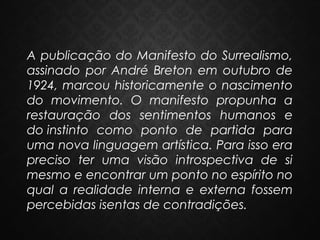 A publicação do Manifesto do Surrealismo,
assinado por André Breton em outubro de
1924, marcou historicamente o nascimento
do movimento. O manifesto propunha a
restauração dos sentimentos humanos e
do instinto como ponto de partida para
uma nova linguagem artística. Para isso era
preciso ter uma visão introspectiva de si
mesmo e encontrar um ponto no espírito no
qual a realidade interna e externa fossem
percebidas isentas de contradições.

 