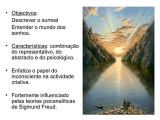 • Objectivos:
Descrever o surreal
Entender o mundo dos
sonhos.
• Características: combinação
do representativo, do
abstracto e do psicológico.
• Enfatiza o papel do
inconsciente na actividade
criativa.
• Fortemente influenciado
pelas teorias psicanalíticas
de Sigmund Freud.
 