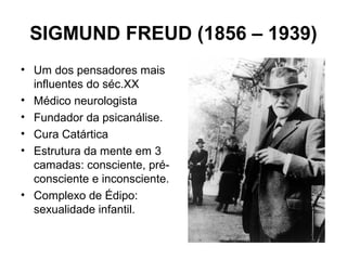 SIGMUND FREUD (1856 – 1939)
• Um dos pensadores mais
influentes do séc.XX
• Médico neurologista
• Fundador da psicanálise.
• Cura Catártica
• Estrutura da mente em 3
camadas: consciente, pré-
consciente e inconsciente.
• Complexo de Édipo:
sexualidade infantil.
 