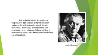 André Breton
Autor do Manifesto Surrealista e
responsável por colocar o movimento em
todos os domínios da arte: da pintura à
literatura. Incentivou o surrealismo com
exposições e revistas que falavam sobre o
movimento, como a La Révolution Surréaliste
e a Littérature.
 