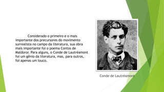 Conde de Lautréamont
Considerado o primeiro e o mais
importante dos precursores do movimento
surrealista no campo da literatura, sua obra
mais importante foi o poema Contos de
Maldoror. Para alguns, o Conde de Lautréamont
foi um gênio da literatura, mas, para outros,
foi apenas um louco.
 