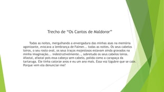 Trecho de “Os Cantos de Maldoror”
Todas as noites, mergulhando a envergadura das minhas asas na memória
agonizante, evocava a lembrança de Falmer... todas as noites. Os seus cabelos
loiros, o seu rosto oval, os seus traços majestosos estavam ainda gravados na
minha imaginação... indestrutivelmente.., sobretudo os seus cabelos loiros.
Afastai, afastai pois essa cabeça sem cabelo, polida como a carapaça da
tartaruga. Ele tinha catorze anos e eu um ano mais. Essa voz lúgubre que se cale.
Porque vem ela denunciar-me?
 