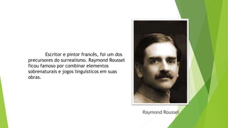 Raymond Roussel
Escritor e pintor francês, foi um dos
precursores do surrealismo. Raymond Roussel
ficou famoso por combinar elementos
sobrenaturais e jogos linguísticos em suas
obras.
 