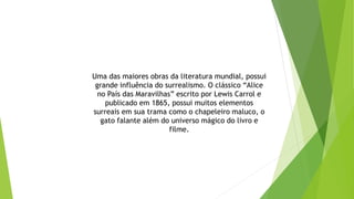 Uma das maiores obras da literatura mundial, possui
grande influência do surrealismo. O clássico “Alice
no País das Maravilhas” escrito por Lewis Carrol e
publicado em 1865, possui muitos elementos
surreais em sua trama como o chapeleiro maluco, o
gato falante além do universo mágico do livro e
filme.
 