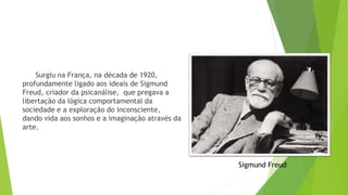 Surgiu na França, na década de 1920,
profundamente ligado aos ideais de Sigmund
Freud, criador da psicanálise, que pregava a
libertação da lógica comportamental da
sociedade e a exploração do inconsciente,
dando vida aos sonhos e a imaginação através da
arte.
Sigmund Freud
 