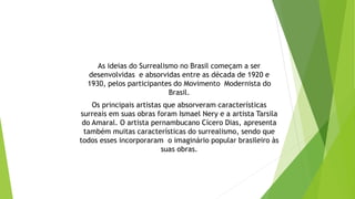 As ideias do Surrealismo no Brasil começam a ser
desenvolvidas e absorvidas entre as década de 1920 e
1930, pelos participantes do Movimento Modernista do
Brasil.
Os principais artistas que absorveram características
surreais em suas obras foram Ismael Nery e a artista Tarsila
do Amaral. O artista pernambucano Cícero Dias, apresenta
também muitas características do surrealismo, sendo que
todos esses incorporaram o imaginário popular brasileiro às
suas obras.
 