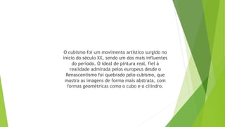 O cubismo foi um movimento artístico surgido no
início do século XX, sendo um dos mais influentes
do período. O ideal de pintura real, fiel à
realidade admirada pelos europeus desde o
Renascentismo foi quebrado pelo cubismo, que
mostra as imagens de forma mais abstrata, com
formas geométricas como o cubo e o cilindro.
 