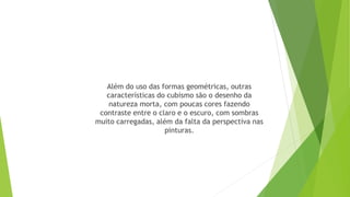 Além do uso das formas geométricas, outras
características do cubismo são o desenho da
natureza morta, com poucas cores fazendo
contraste entre o claro e o escuro, com sombras
muito carregadas, além da falta da perspectiva nas
pinturas.
 