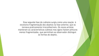 Essa segunda fase do cubismo surgiu como uma reação à
excessiva fragmentação dos objetos na fase anterior, que os
tornava praticamente irreconhecíveis. Os novos artistas
manteram as características cubistas mas agora faziam pinturas
menos fragmentadas, que permitiam ao observador distinguir
as formas do objeto.
 
