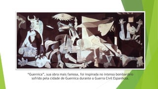“Guernica”, sua obra mais famosa, foi inspirada no intenso bombardeio
sofrido pela cidade de Guernica durante a Guerra Civil Espanhola.
 
