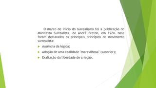 O marco de início do surrealismo foi a publicação do
Manifesto Surrealista, de André Breton, em 1924. Nele
foram declarados os principais princípios do movimento
surrealista:
 Ausência da lógica;
 Adoção de uma realidade "maravilhosa" (superior);
 Exaltação da liberdade de criação.
 